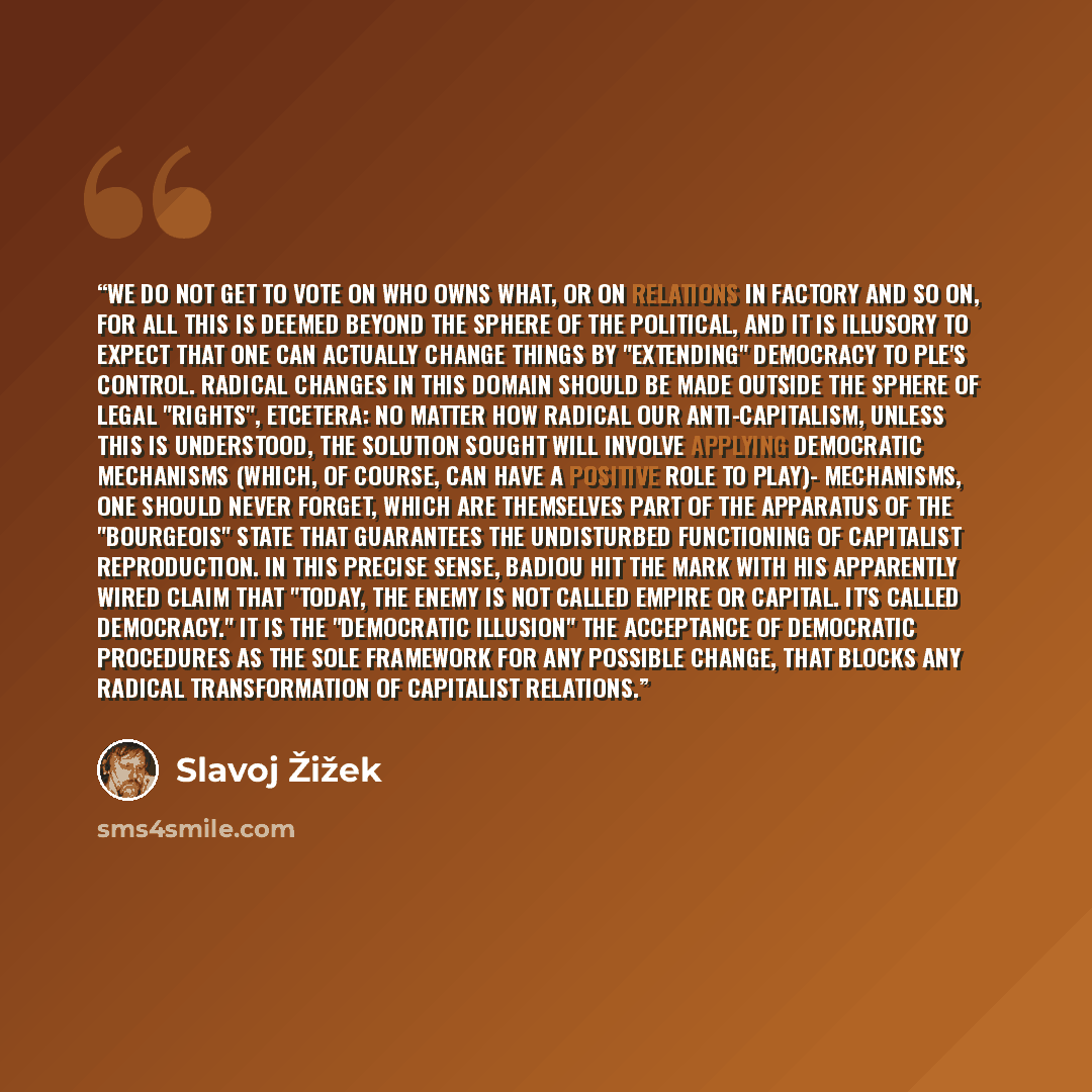 “We do not get to vote on who owns what, or on relations in factory and so on, for all this is deemed beyond the sphere of the political, and it is illusory to expect that one can actually change things by "extending" democracy to ple's control. Radical changes in this domain should be made outside…” quote by Slavoj Žižek