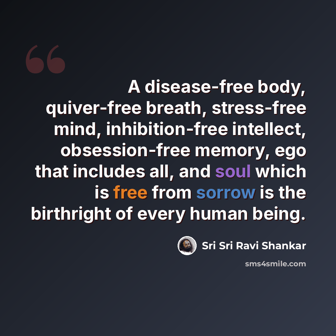 “A disease-free body, quiver-free breath, stress-free mind, inhibition-free intellect, obsession-free memory, ego that includes all, and soul which is free from sorrow is the birthright of every human being.” quote by Sri Sri Ravi Shankar