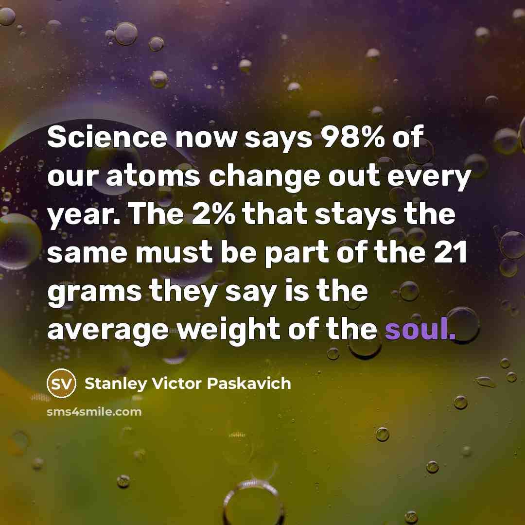 “Science now says 98% of our atoms change out every year. The 2% that stays the same must be part of the 21 grams they say is the average weight of the soul.” quote by Stanley Victor Paskavich