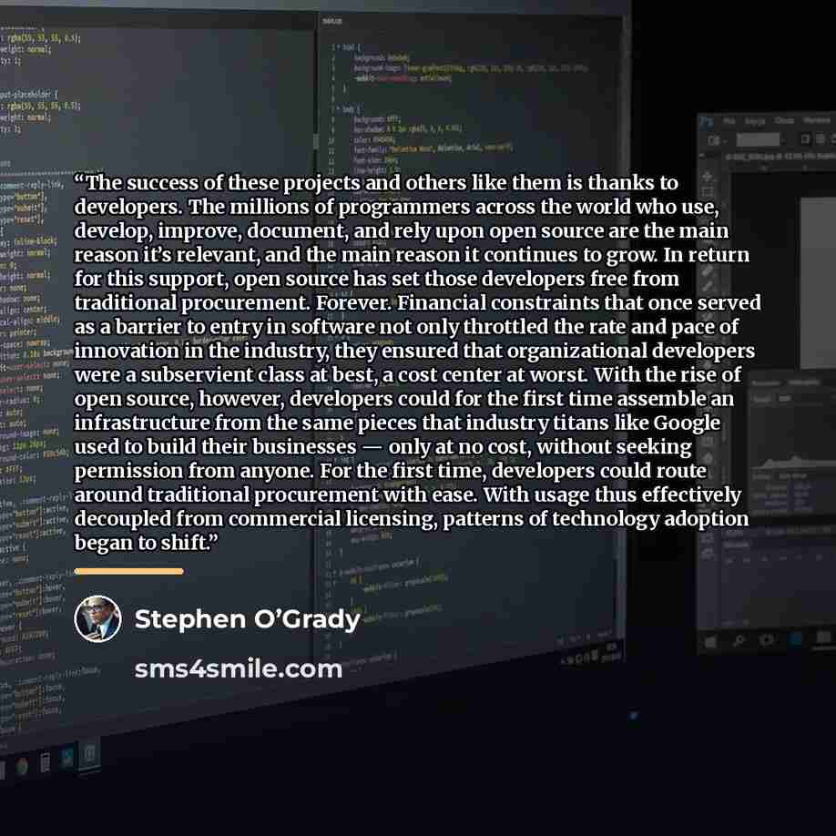 “The success of these projects and others like them is thanks to developers. The millions of programmers across the world who use, develop, improve, document, and rely upon open source are the main reason it’s relevant, and the main reason it continues to grow. In return for this support, open…” quote by Stephen O’Grady