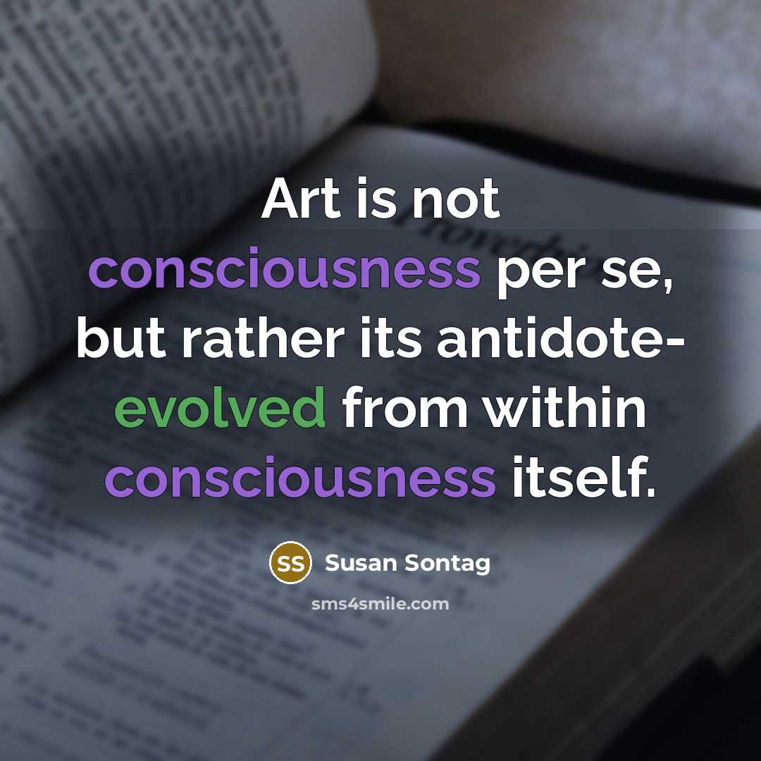 “Art is not consciousness per se, but rather its antidote- evolved from within consciousness itself.” quote by Susan Sontag