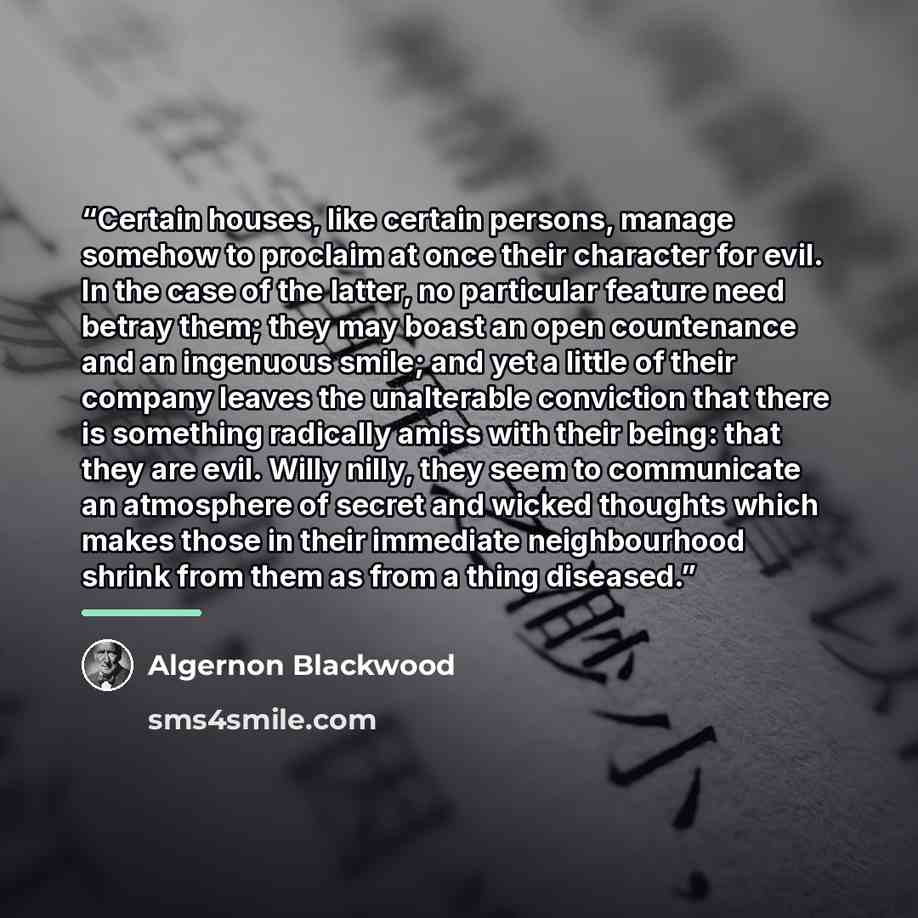 “Certain houses, like certain persons, manage somehow to proclaim at once their character for evil. In the case of the latter, no particular feature need betray them; they may boast an open countenance and an ingenuous smile; and yet a little of their company leaves the unalterable conviction that…” quote by Algernon Blackwood