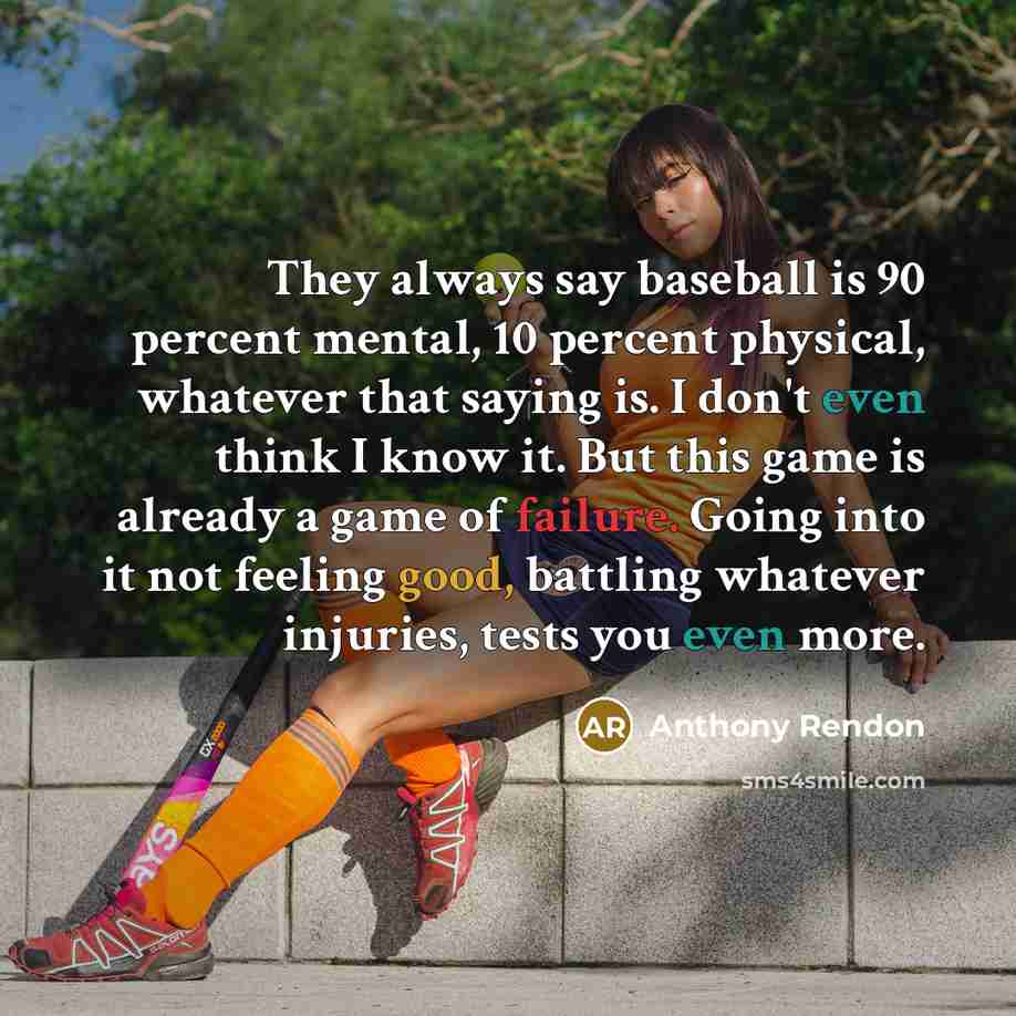 “They always say baseball is 90 percent mental, 10 percent physical, whatever that saying is. I don't even think I know it. But this game is already a game of failure. Going into it not feeling good, battling whatever injuries, tests you even more.” quote by Anthony Rendon