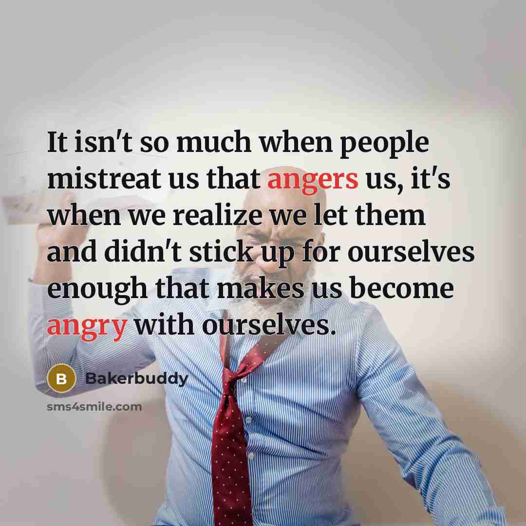 “It isn't so much when people mistreat us that angers us, it's when we realize we let them and didn't stick up for ourselves enough that makes us become angry with ourselves.” quote by Bakerbuddy
