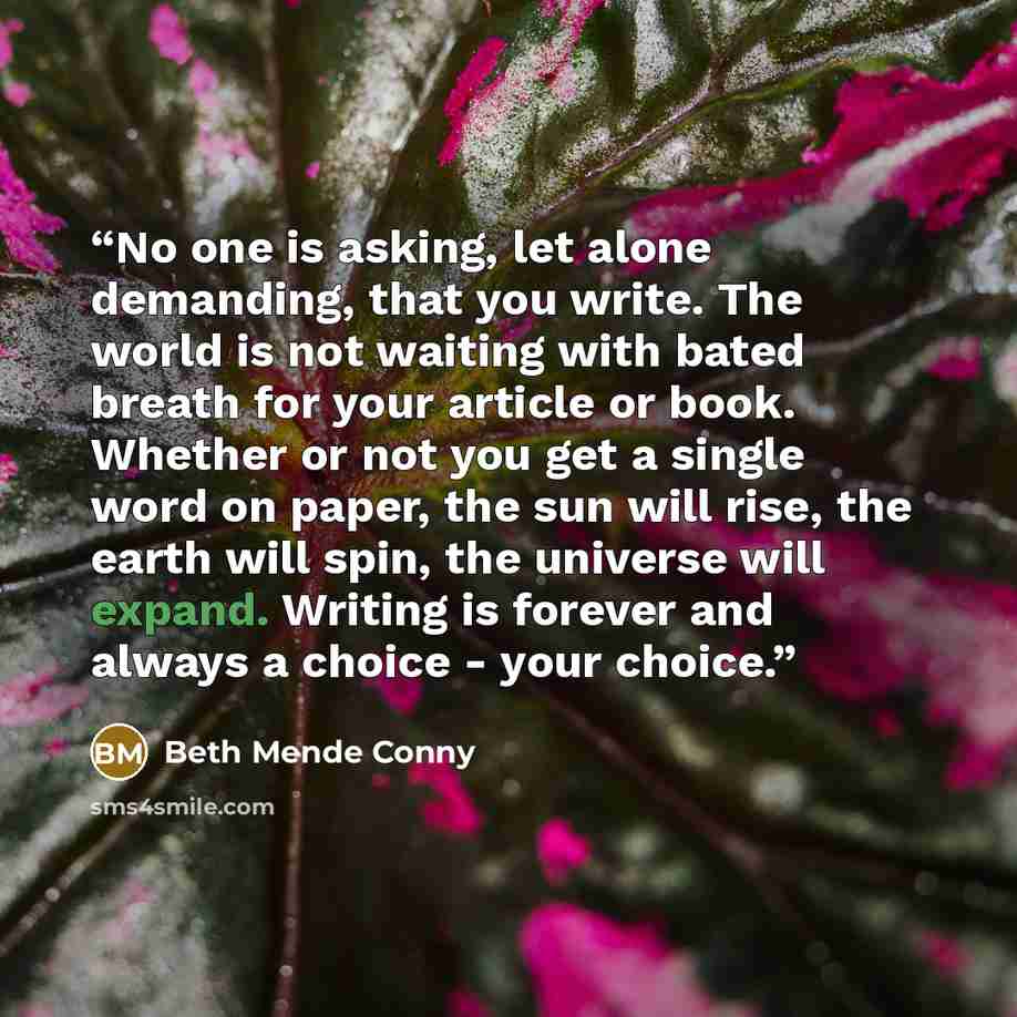 “No one is asking, let alone demanding, that you write. The world is not waiting with bated breath for your article or book. Whether or not you get a single word on paper, the sun will rise, the earth will spin, the universe will expand. Writing is forever and always a choice - your choice.” quote by Beth Mende Conny