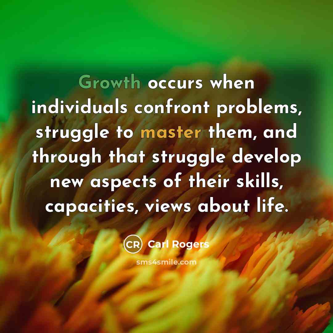 “Growth occurs when individuals confront problems, struggle to master them, and through that struggle develop new aspects of their skills, capacities, views about life.” quote by Carl Rogers