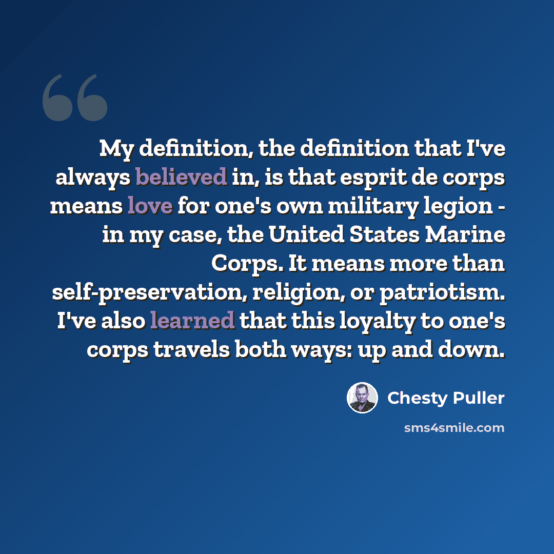 “My definition, the definition that I've always believed in, is that esprit de corps means love for one's own military legion - in my case, the United States Marine Corps. It means more than self-preservation, religion, or patriotism. I've also learned that this loyalty to one's corps travels both…” quote by Chesty Puller
