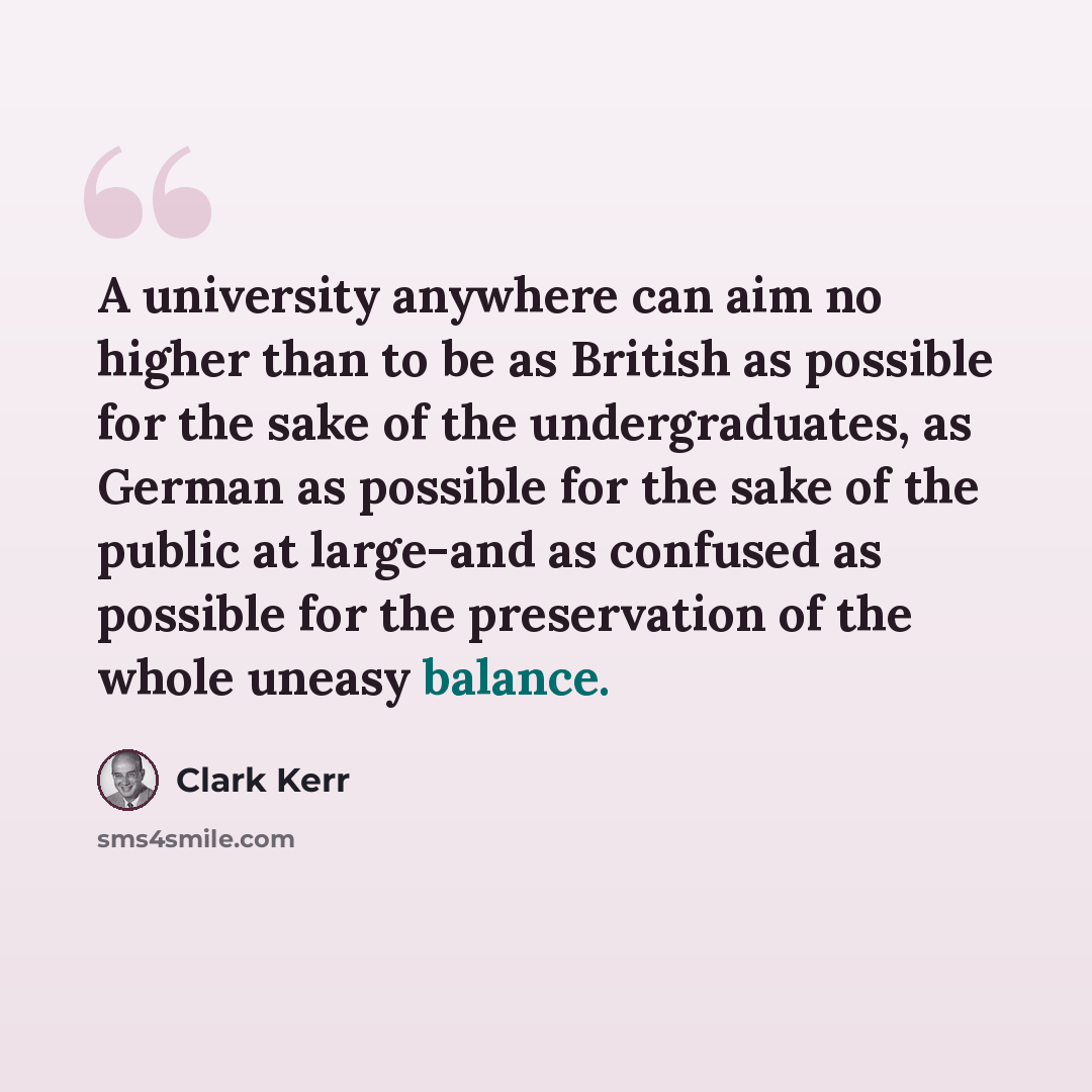 “A university anywhere can aim no higher than to be as British as possible for the sake of the undergraduates, as German as possible for the sake of the public at large-and as confused as possible for the preservation of the whole uneasy balance.” quote by Clark Kerr