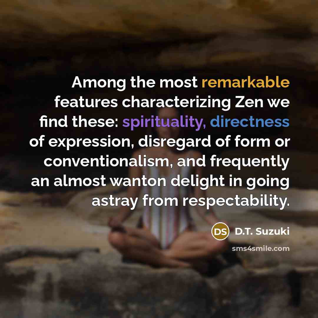 “Among the most remarkable features characterizing Zen we find these: spirituality, directness of expression, disregard of form or conventionalism, and frequently an almost wanton delight in going astray from respectability.” quote by D.T. Suzuki