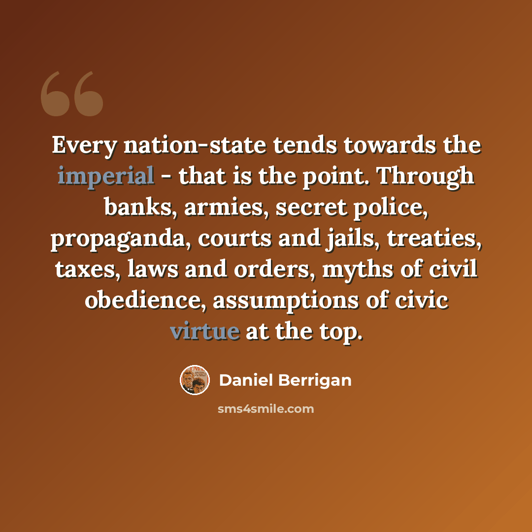 “Every nation-state tends towards the imperial - that is the point. Through banks, armies, secret police, propaganda, courts and jails, treaties, taxes, laws and orders, myths of civil obedience, assumptions of civic virtue at the top.” quote by Daniel Berrigan