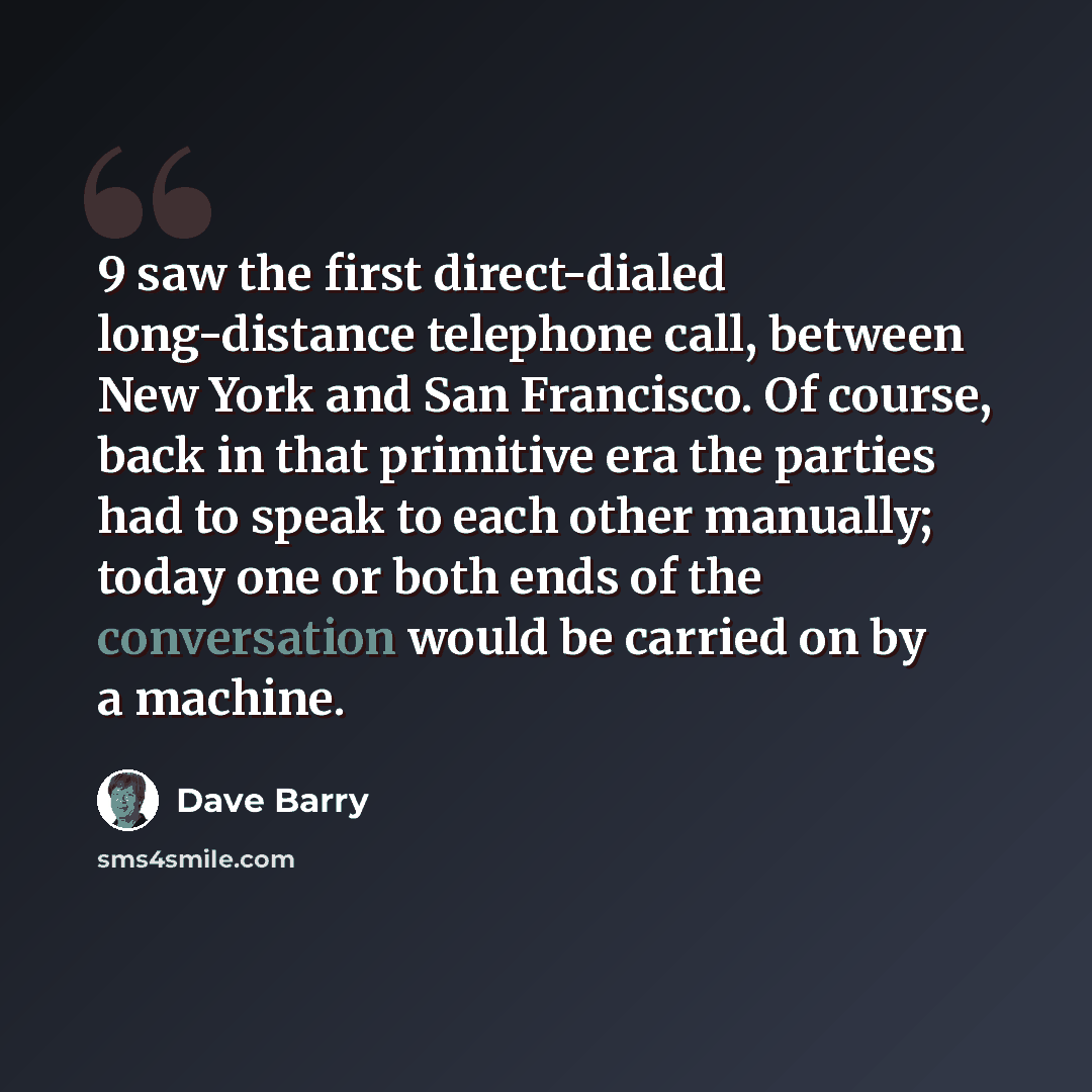 “9 saw the first direct-dialed long-distance telephone call, between New York and San Francisco. Of course, back in that primitive era the parties had to speak to each other manually; today one or both ends of the conversation would be carried on by a machine.” quote by Dave Barry