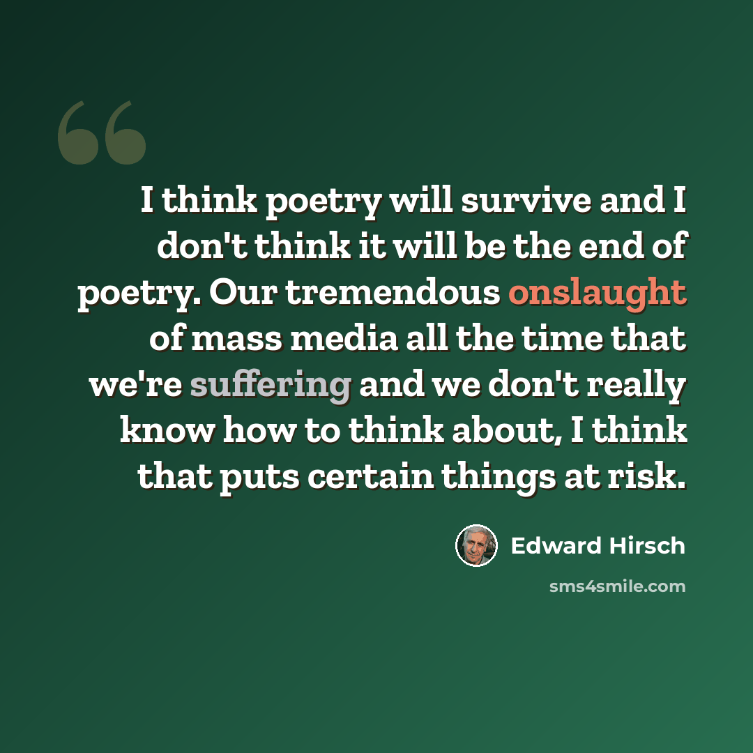 “I think poetry will survive and I don't think it will be the end of poetry. Our tremendous onslaught of mass media all the time that we're suffering and we don't really know how to think about, I think that puts certain things at risk.” quote by Edward Hirsch