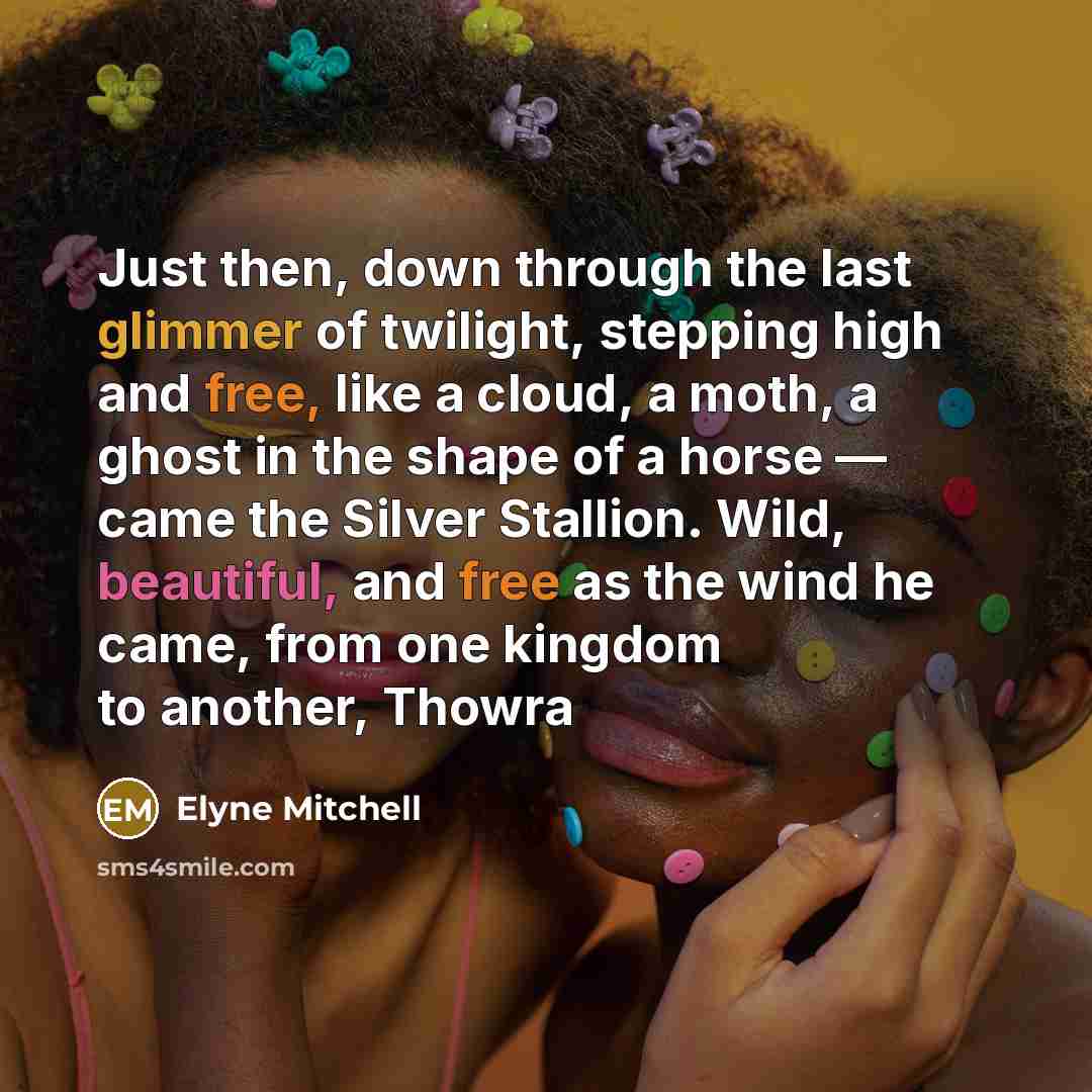 “Just then, down through the last glimmer of twilight, stepping high and free, like a cloud, a moth, a ghost in the shape of a horse — came the Silver Stallion. Wild, beautiful, and free as the wind he came, from one kingdom to another, Thowra” quote by Elyne Mitchell