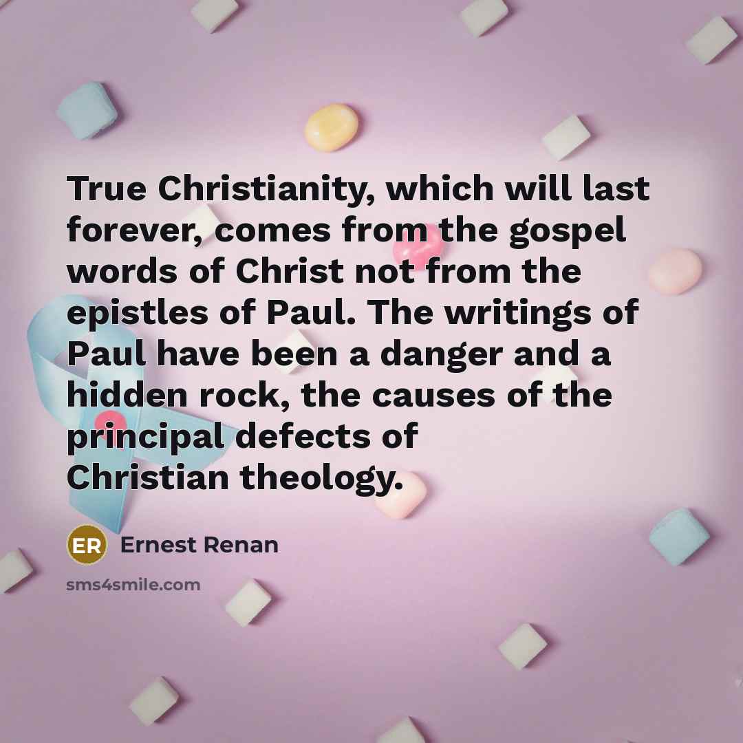 “True Christianity, which will last forever, comes from the gospel words of Christ not from the epistles of Paul. The writings of Paul have been a danger and a hidden rock, the causes of the principal defects of Christian theology.” quote by Ernest Renan