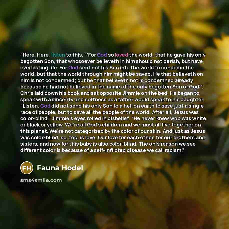 “Here. Here, listen to this. “‘For God so loved the world, that he gave his only begotten Son, that whosoever believeth in him should not perish, but have everlasting life. For God sent not his Son into the world to condemn the world; but that the world through him might be saved. He that believeth…” quote by Fauna Hodel