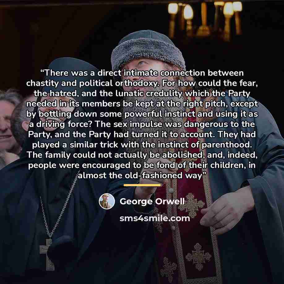 “There was a direct intimate connection between chastity and political orthodoxy. For how could the fear, the hatred, and the lunatic credulity which the Party needed in its members be kept at the right pitch, except by bottling down some powerful instinct and using it as a driving force? The sex…” quote by George Orwell