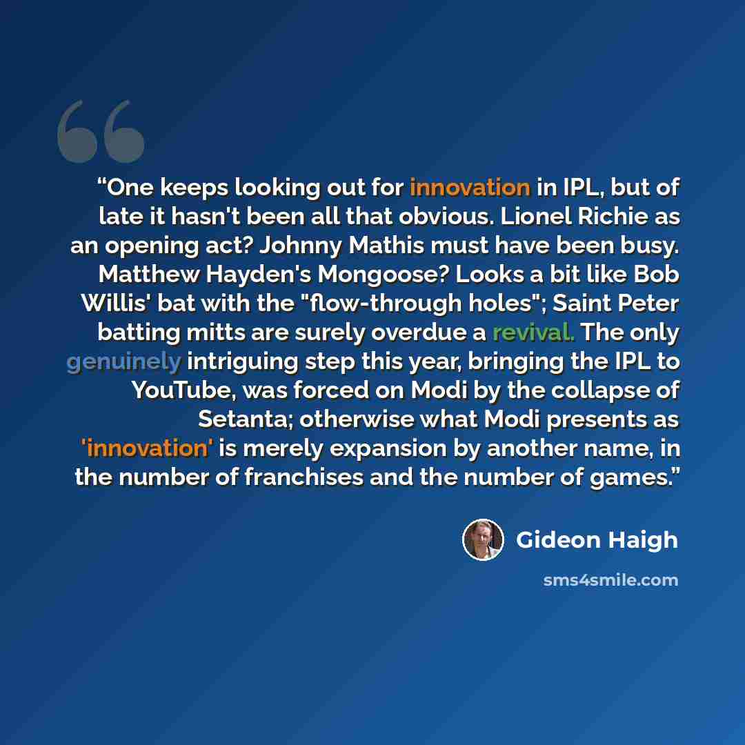 “One keeps looking out for innovation in IPL, but of late it hasn't been all that obvious. Lionel Richie as an opening act? Johnny Mathis must have been busy. Matthew Hayden's Mongoose? Looks a bit like Bob Willis' bat with the "flow-through holes"; Saint Peter batting mitts are surely overdue a…” quote by Gideon Haigh
