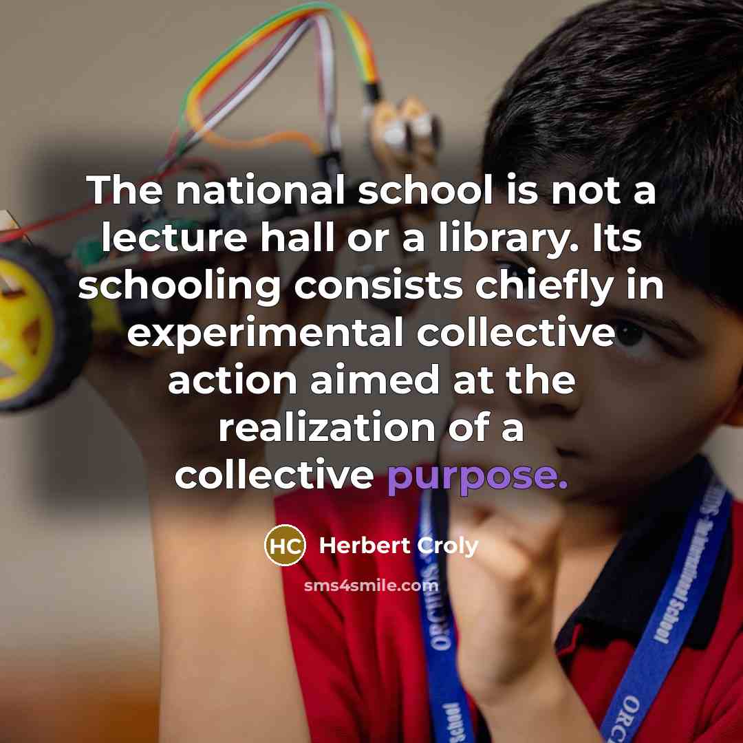 “The national school is not a lecture hall or a library. Its schooling consists chiefly in experimental collective action aimed at the realization of a collective purpose.” quote by Herbert Croly