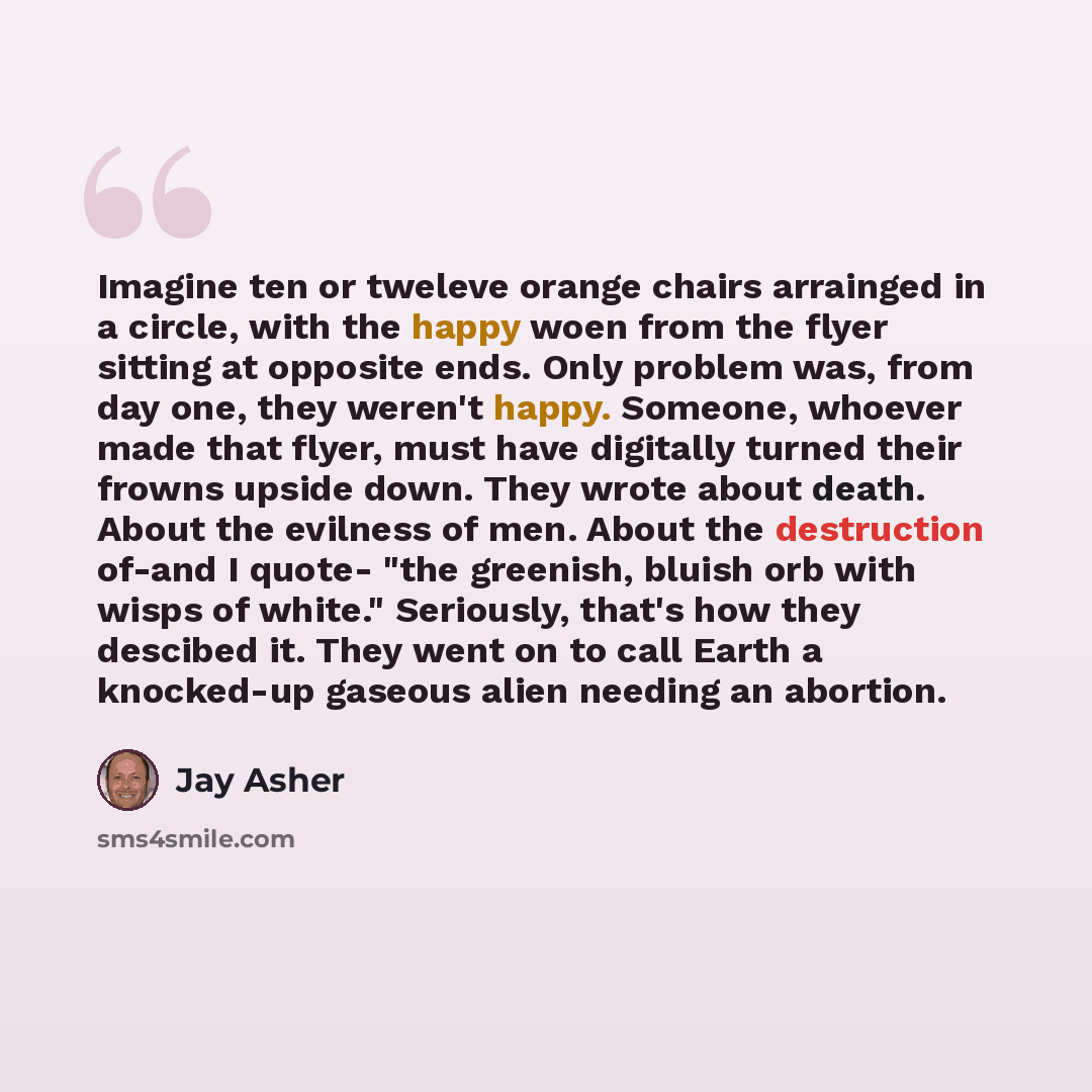 “Imagine ten or tweleve orange chairs arrainged in a circle, with the happy woen from the flyer sitting at opposite ends. Only problem was, from day one, they weren't happy. Someone, whoever made that flyer, must have digitally turned their frowns upside down. They wrote about death. About the…” quote by Jay Asher