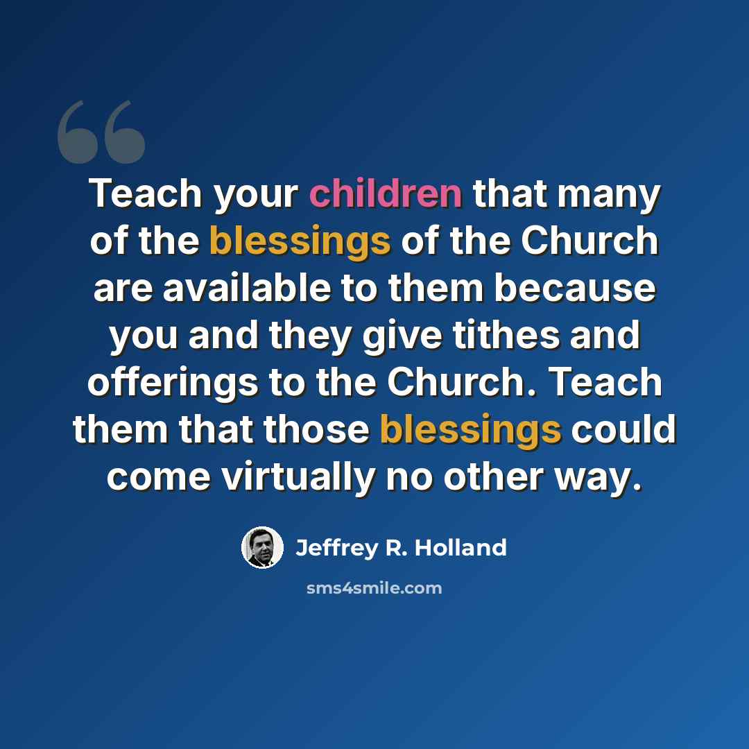 “Teach your children that many of the blessings of the Church are available to them because you and they give tithes and offerings to the Church. Teach them that those blessings could come virtually no other way.” quote by Jeffrey R. Holland