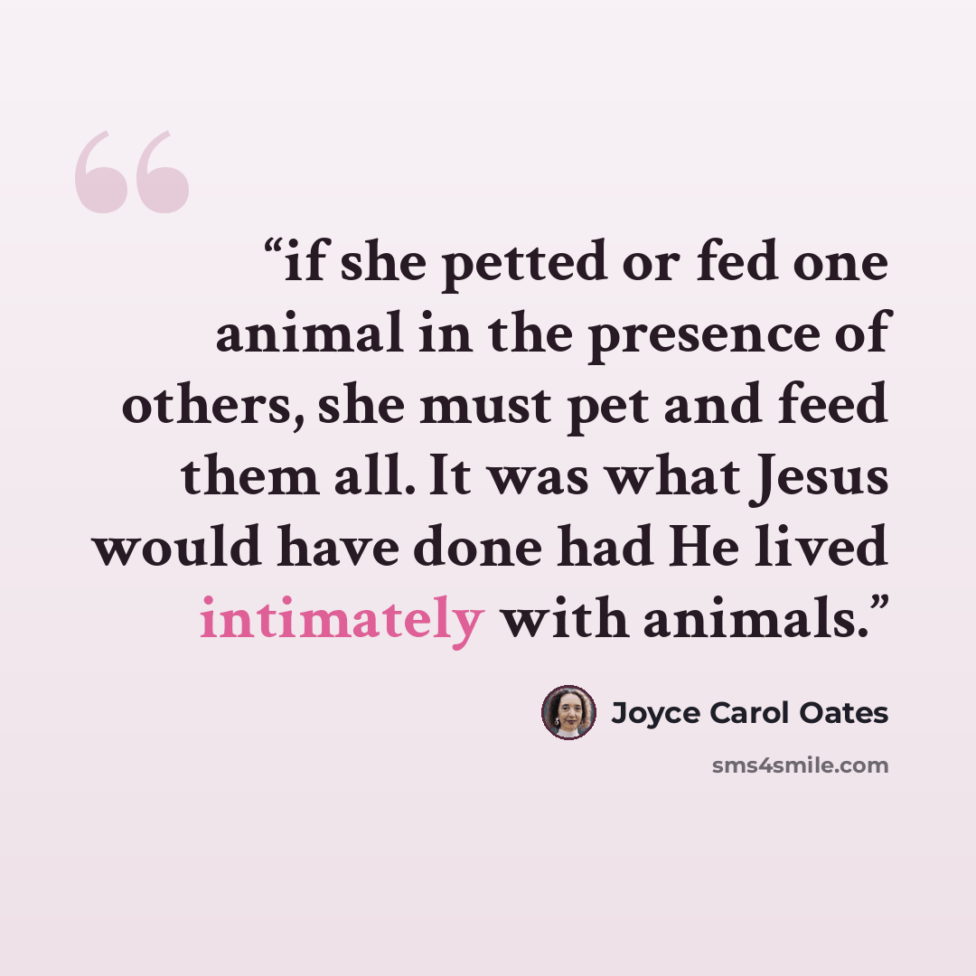 “if she petted or fed one animal in the presence of others, she must pet and feed them all. It was what Jesus would have done had He lived intimately with animals.” quote by Joyce Carol Oates