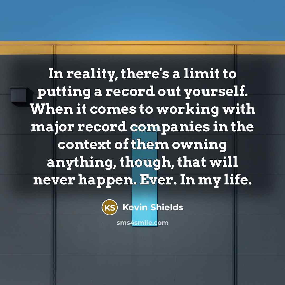 “In reality, there's a limit to putting a record out yourself. When it comes to working with major record companies in the context of them owning anything, though, that will never happen. Ever. In my life.” quote by Kevin Shields