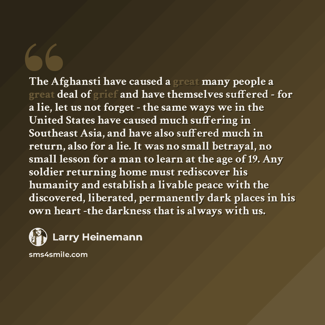 “The Afghansti have caused a great many people a great deal of grief and have themselves suffered - for a lie, let us not forget - the same ways we in the United States have caused much suffering in Southeast Asia, and have also suffered much in return, also for a lie. It was no small betrayal, no…” quote by Larry Heinemann