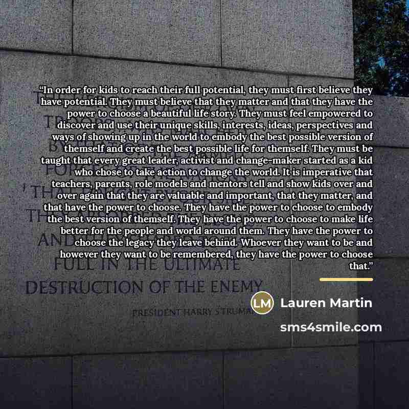 “In order for kids to reach their full potential, they must first believe they have potential. They must believe that they matter and that they have the power to choose a beautiful life story. They must feel empowered to discover and use their unique skills, interests, ideas, perspectives and ways…” quote by Lauren Martin