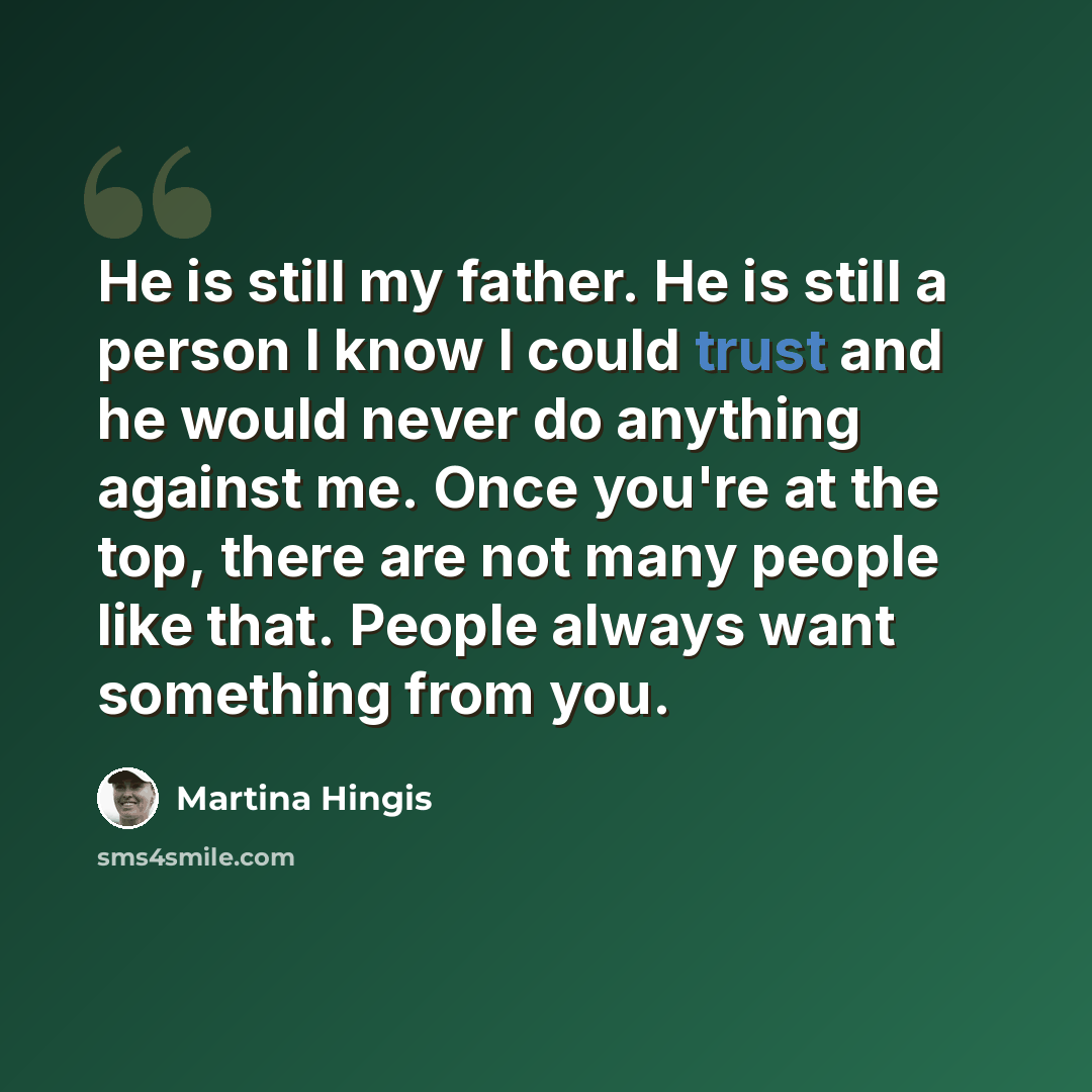 “He is still my father. He is still a person I know I could trust and he would never do anything against me. Once you're at the top, there are not many people like that. People always want something from you.” quote by Martina Hingis