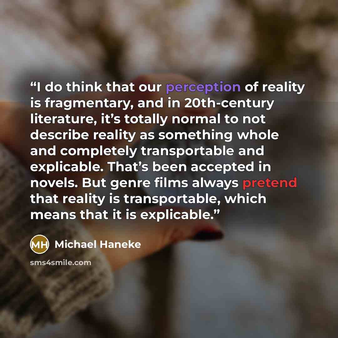 “I do think that our perception of reality is fragmentary, and in 20th-century literature, it’s totally normal to not describe reality as something whole and completely transportable and explicable. That’s been accepted in novels. But genre films always pretend that reality is transportable, which…” quote by Michael Haneke