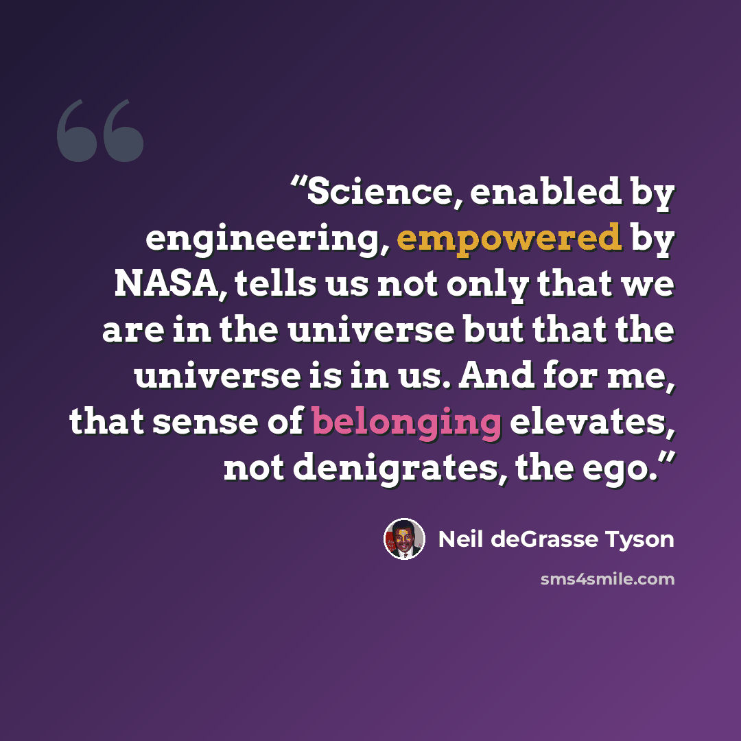 “Science, enabled by engineering, empowered by NASA, tells us not only that we are in the universe but that the universe is in us. And for me, that sense of belonging elevates, not denigrates, the ego.” quote by Neil deGrasse Tyson
