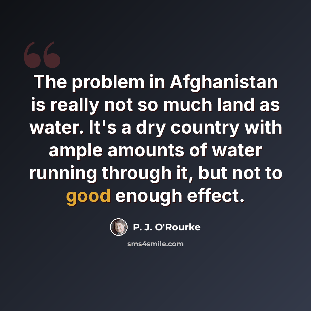 “The problem in Afghanistan is really not so much land as water. It's a dry country with ample amounts of water running through it, but not to good enough effect.” quote by P. J. O'Rourke