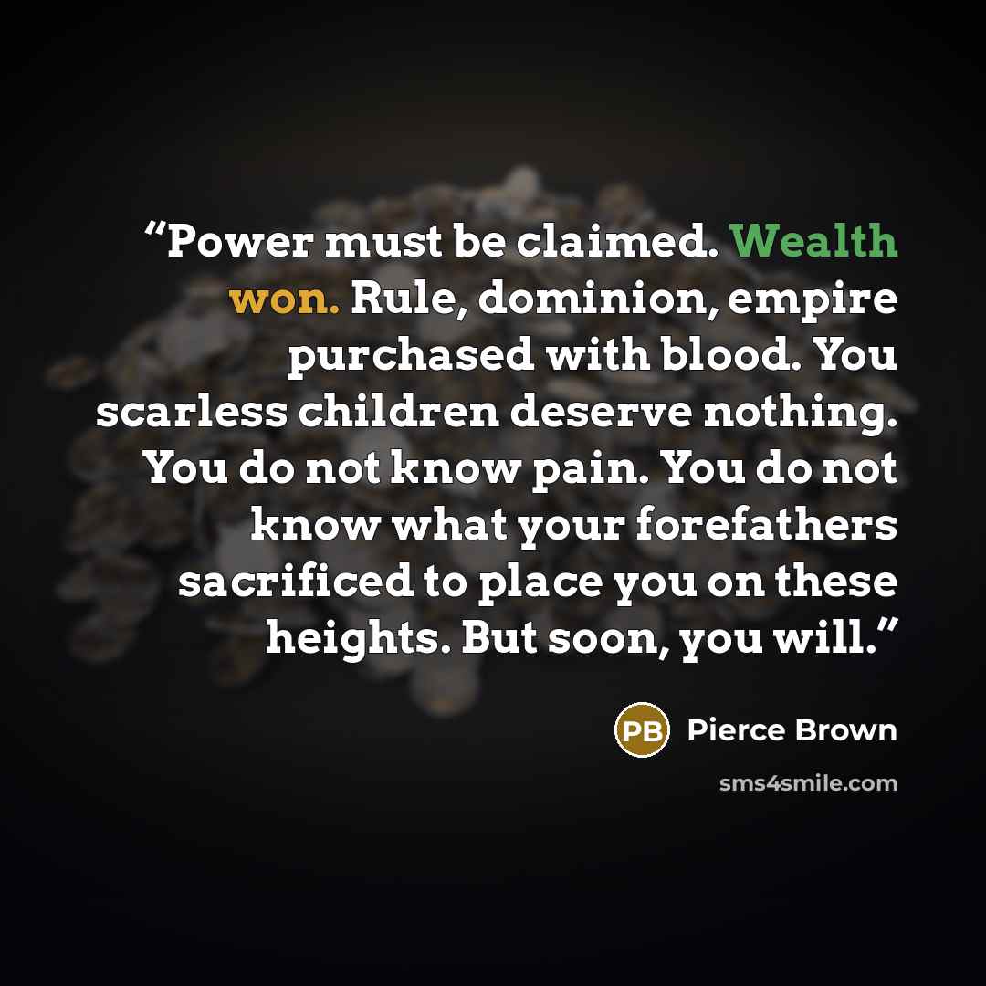 “Power must be claimed. Wealth won. Rule, dominion, empire purchased with blood. You scarless children deserve nothing. You do not know pain. You do not know what your forefathers sacrificed to place you on these heights. But soon, you will.” quote by Pierce Brown