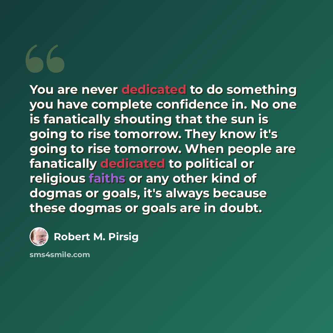 “You are never dedicated to do something you have complete confidence in. No one is fanatically shouting that the sun is going to rise tomorrow. They know it's going to rise tomorrow. When people are fanatically dedicated to political or religious faiths or any other kind of dogmas or goals, it's…” quote by Robert M. Pirsig