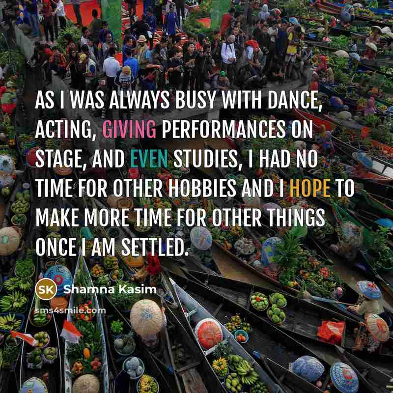 “As I was always busy with dance, acting, giving performances on stage, and even studies, I had no time for other hobbies and I hope to make more time for other things once I am settled.” quote by Shamna Kasim