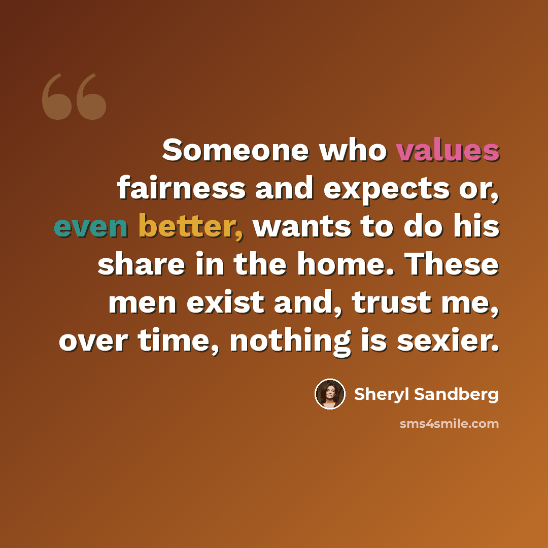 “Someone who values fairness and expects or, even better, wants to do his share in the home. These men exist and, trust me, over time, nothing is sexier.” quote by Sheryl Sandberg