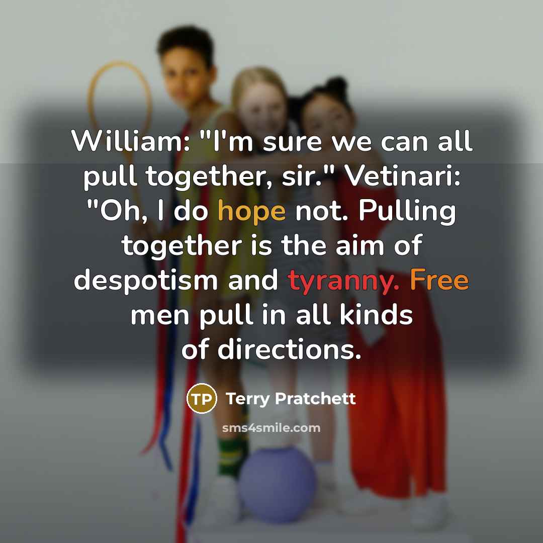 “William: "I'm sure we can all pull together, sir." Vetinari: "Oh, I do hope not. Pulling together is the aim of despotism and tyranny. Free men pull in all kinds of directions.” quote by Terry Pratchett
