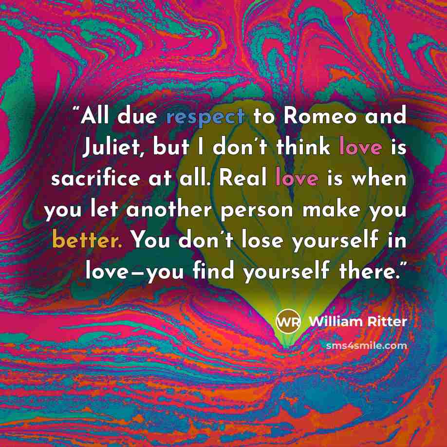 “All due respect to Romeo and Juliet, but I don’t think love is sacrifice at all. Real love is when you let another person make you better. You don’t lose yourself in love—you find yourself there.” quote by William Ritter
