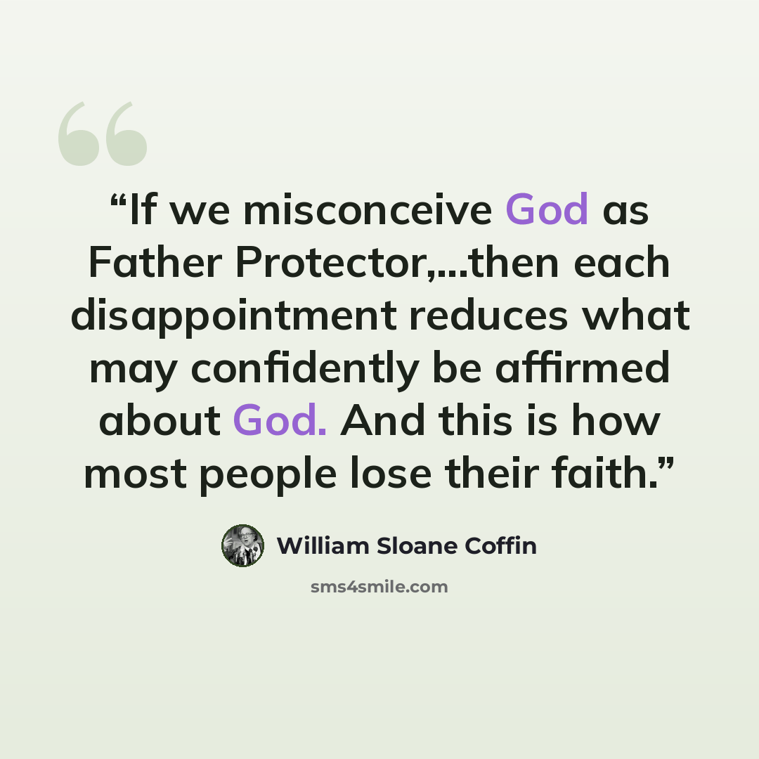 “If we misconceive God as Father Protector,...then each disappointment reduces what may confidently be affirmed about God. And this is how most people lose their faith.” quote by William Sloane Coffin