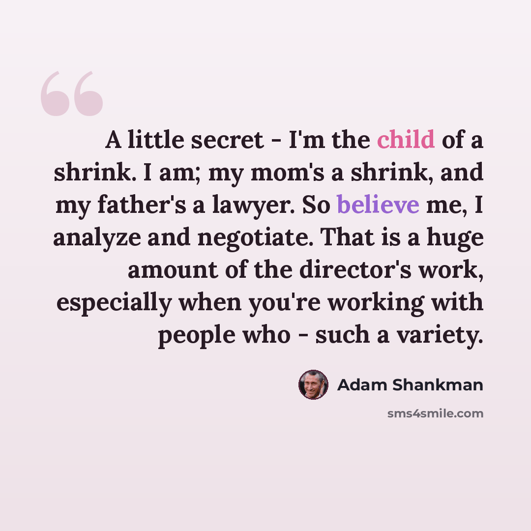 “A little secret - I'm the child of a shrink. I am; my mom's a shrink, and my father's a lawyer. So believe me, I analyze and negotiate. That is a huge amount of the director's work, especially when you're working with people who - such a variety.” quote by Adam Shankman
