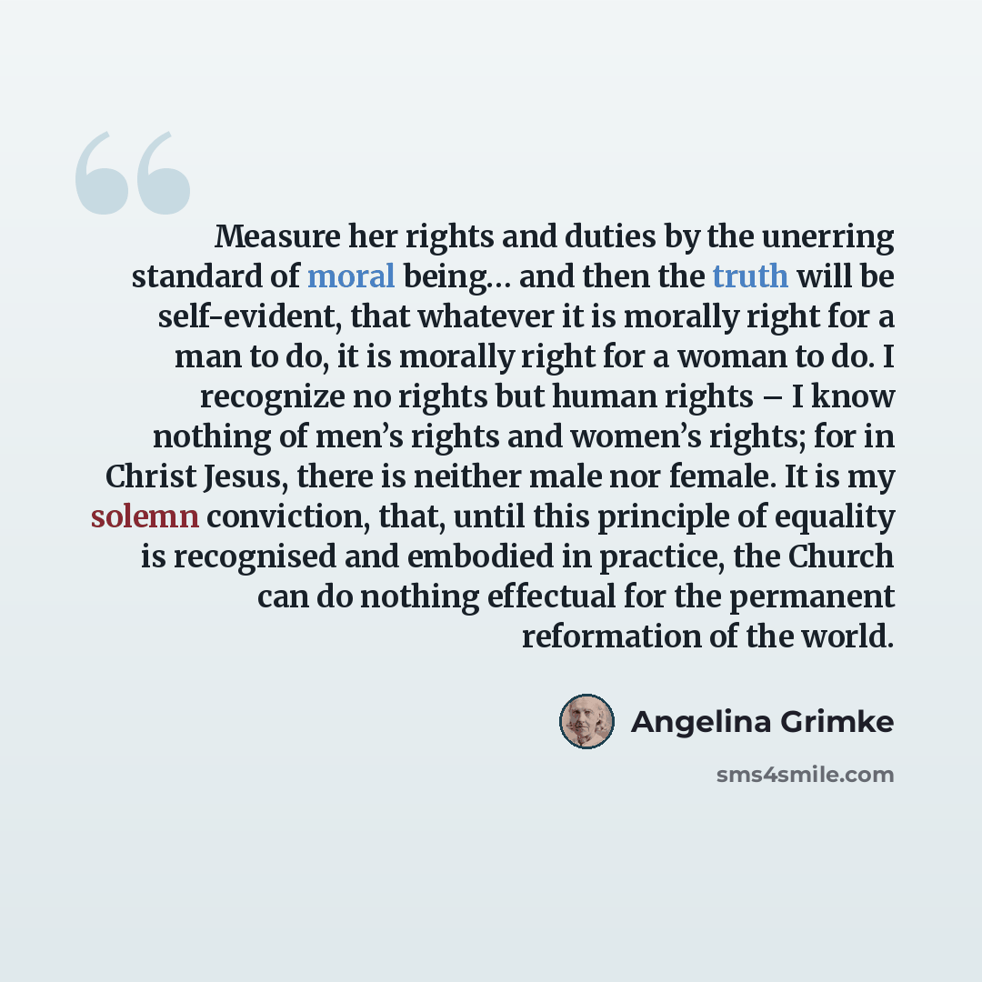 “Measure her rights and duties by the unerring standard of moral being… and then the truth will be self-evident, that whatever it is morally right for a man to do, it is morally right for a woman to do. I recognize no rights but human rights – I know nothing of men’s rights and women’s rights; for…” quote by Angelina Grimke