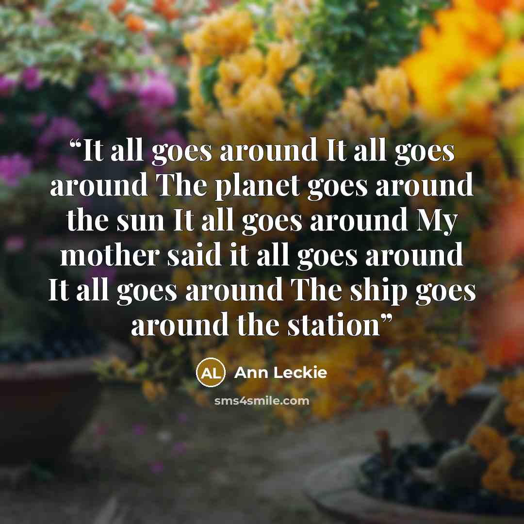 “It all goes around It all goes around The planet goes around the sun It all goes around My mother said it all goes around It all goes around The ship goes around the station” quote by Ann Leckie
