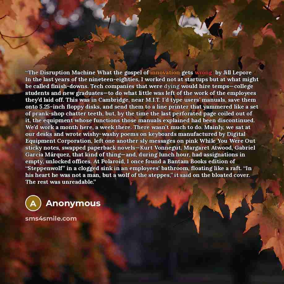 “The Disruption Machine What the gospel of innovation gets wrong. by Jill Lepore In the last years of the nineteen-eighties, I worked not at startups but at what might be called finish-downs. Tech companies that were dying would hire temps—college students and new graduates—to do what little was…” quote by Anonymous