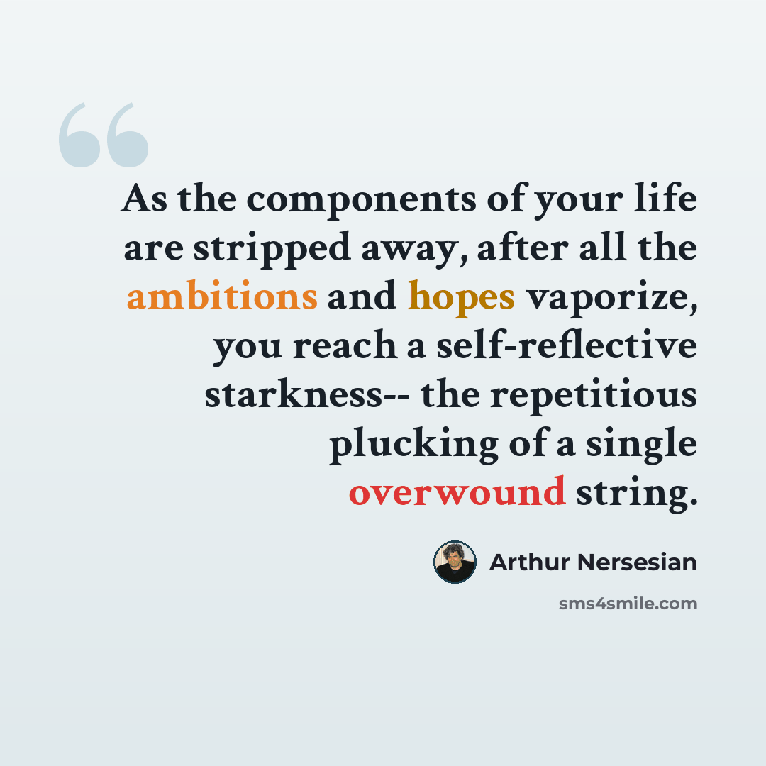 “As the components of your life are stripped away, after all the ambitions and hopes vaporize, you reach a self-reflective starkness-- the repetitious plucking of a single overwound string.” quote by Arthur Nersesian