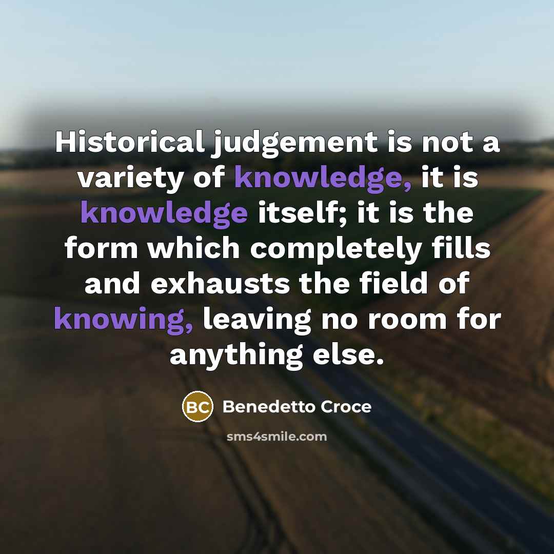 “Historical judgement is not a variety of knowledge, it is knowledge itself; it is the form which completely fills and exhausts the field of knowing, leaving no room for anything else.” quote by Benedetto Croce