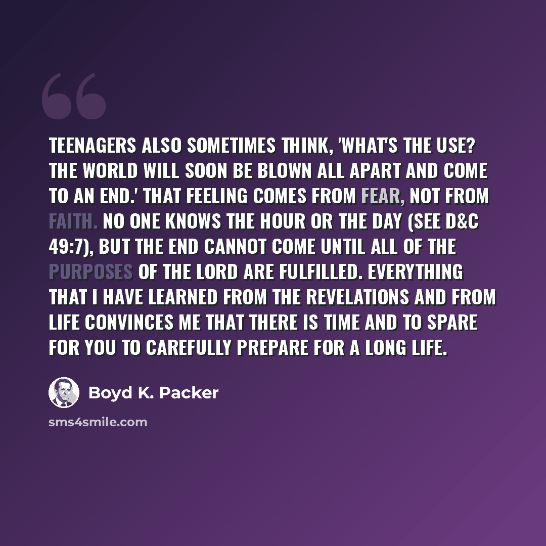 “Teenagers also sometimes think, 'What's the use? The world will soon be blown all apart and come to an end.' That feeling comes from fear, not from faith. No one knows the hour or the day (see D&C 49:7), but the end cannot come until all of the purposes of the Lord are fulfilled. Everything that I…” quote by Boyd K. Packer