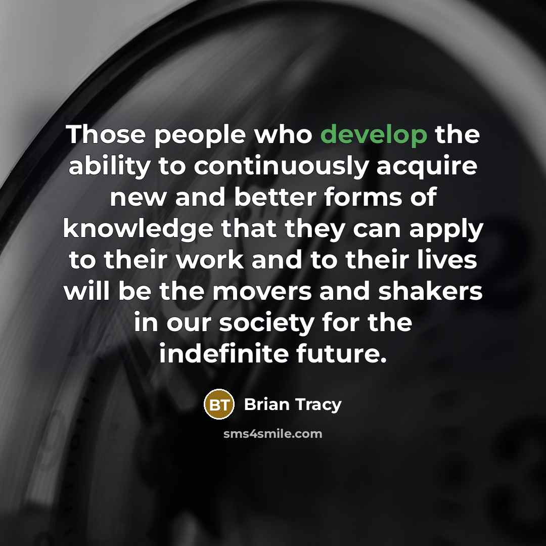 “Those people who develop the ability to continuously acquire new and better forms of knowledge that they can apply to their work and to their lives will be the movers and shakers in our society for the indefinite future.” quote by Brian Tracy