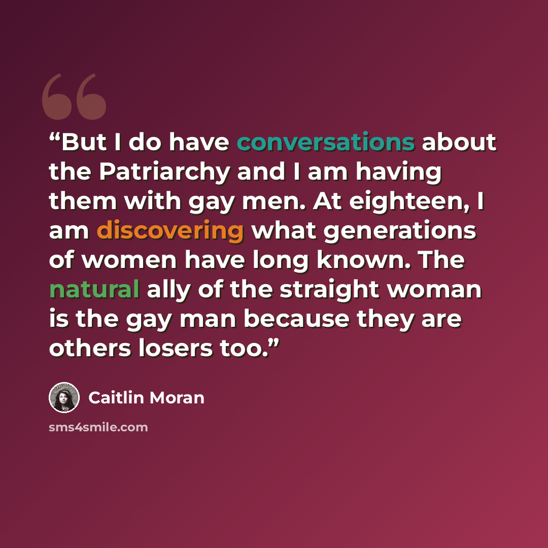 “But I do have conversations about the Patriarchy and I am having them with gay men. At eighteen, I am discovering what generations of women have long known. The natural ally of the straight woman is the gay man because they are others losers too.” quote by Caitlin Moran