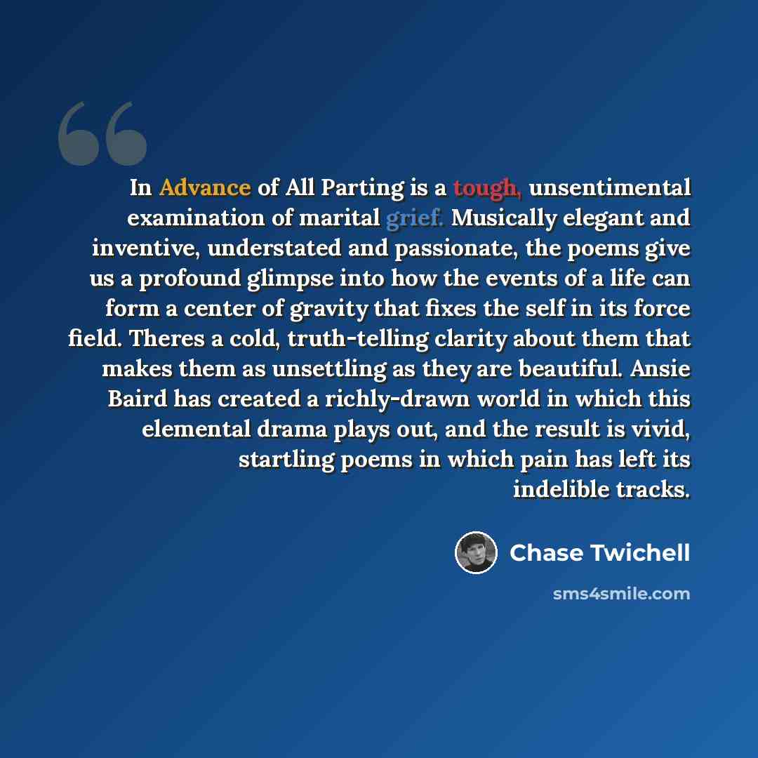 “In Advance of All Parting is a tough, unsentimental examination of marital grief. Musically elegant and inventive, understated and passionate, the poems give us a profound glimpse into how the events of a life can form a center of gravity that fixes the self in its force field. Theres a cold…” quote by Chase Twichell