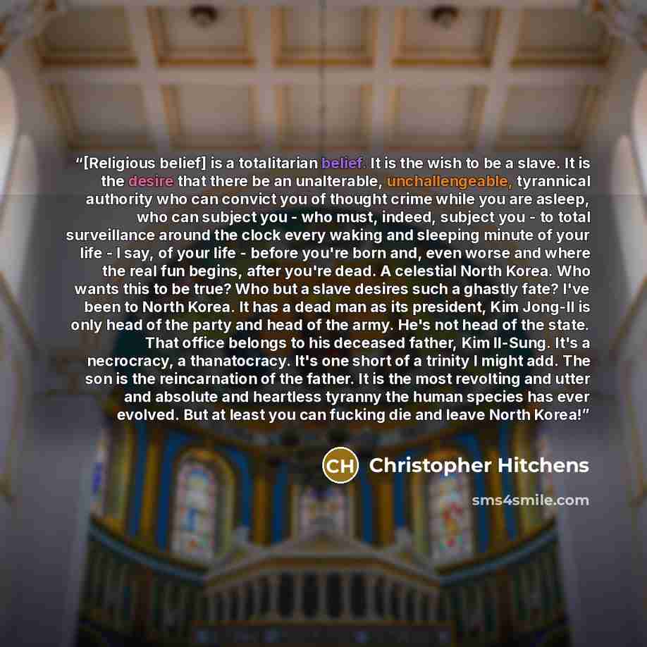 “[Religious belief] is a totalitarian belief. It is the wish to be a slave. It is the desire that there be an unalterable, unchallengeable, tyrannical authority who can convict you of thought crime while you are asleep, who can subject you - who must, indeed, subject you - to total surveillance…” quote by Christopher Hitchens